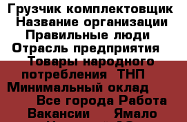 Грузчик-комплектовщик › Название организации ­ Правильные люди › Отрасль предприятия ­ Товары народного потребления (ТНП) › Минимальный оклад ­ 30 000 - Все города Работа » Вакансии   . Ямало-Ненецкий АО,Губкинский г.